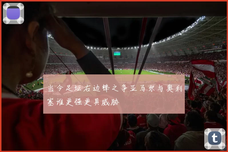 当今足坛右边锋之争亚马尔与奥利塞谁更强更具威胁