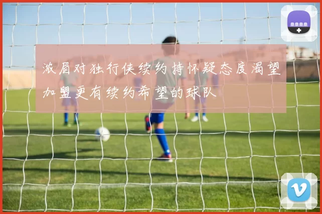 浓眉对独行侠续约持怀疑态度渴望加盟更有续约希望的球队