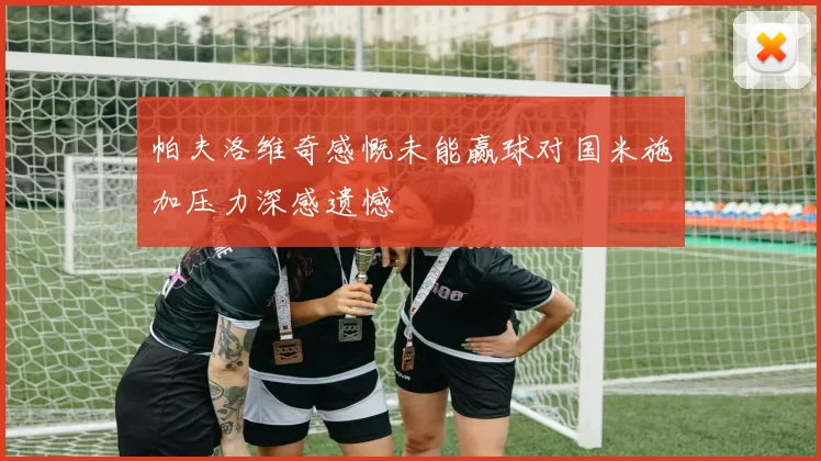 帕夫洛维奇感慨未能赢球对国米施加压力深感遗憾
