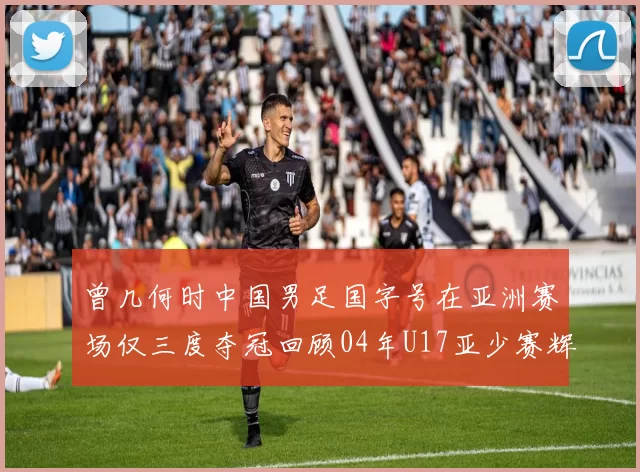 曾几何时中国男足国字号在亚洲赛场仅三度夺冠回顾04年U17亚少赛辉煌时刻