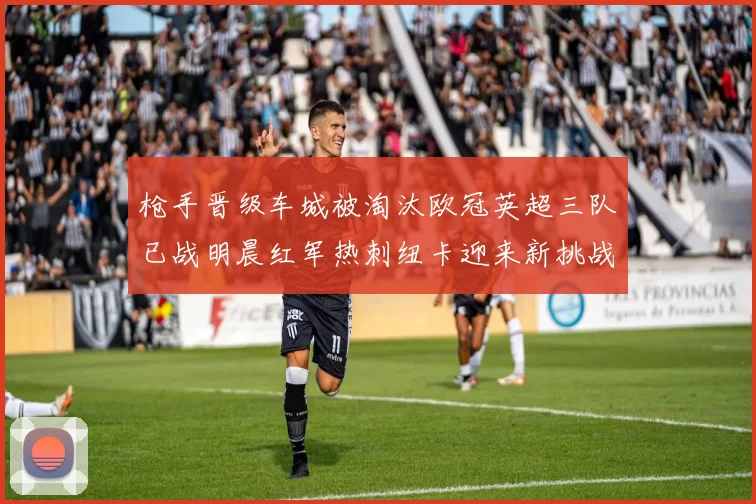 枪手晋级车城被淘汰欧冠英超三队已战明晨红军热刺纽卡迎来新挑战