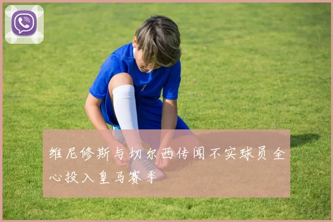 维尼修斯与切尔西传闻不实球员全心投入皇马赛季