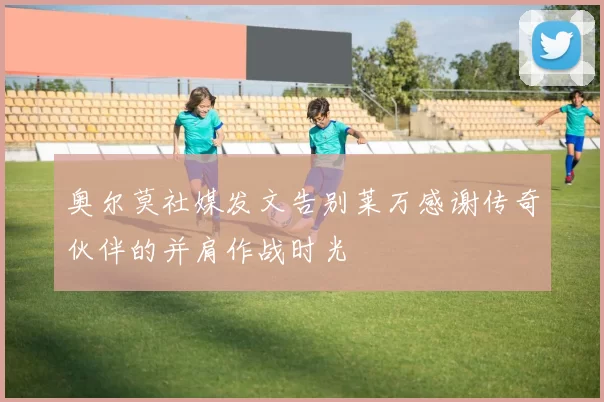 奥尔莫社媒发文告别莱万感谢传奇伙伴的并肩作战时光