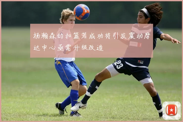 杨瀚森的扣篮若成功将引发震动摩达中心亟需升级改造