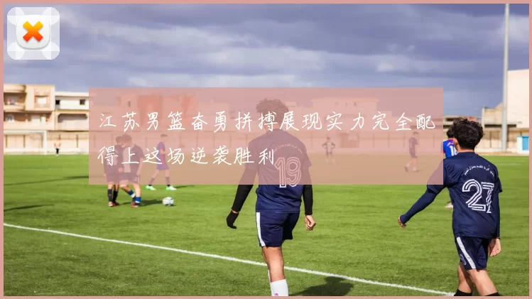 江苏男篮奋勇拼搏展现实力完全配得上这场逆袭胜利