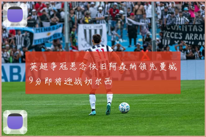 英超争冠悬念依旧阿森纳领先曼城9分即将迎战切尔西