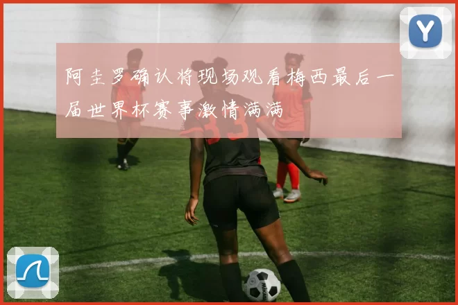 阿圭罗确认将现场观看梅西最后一届世界杯赛事激情满满