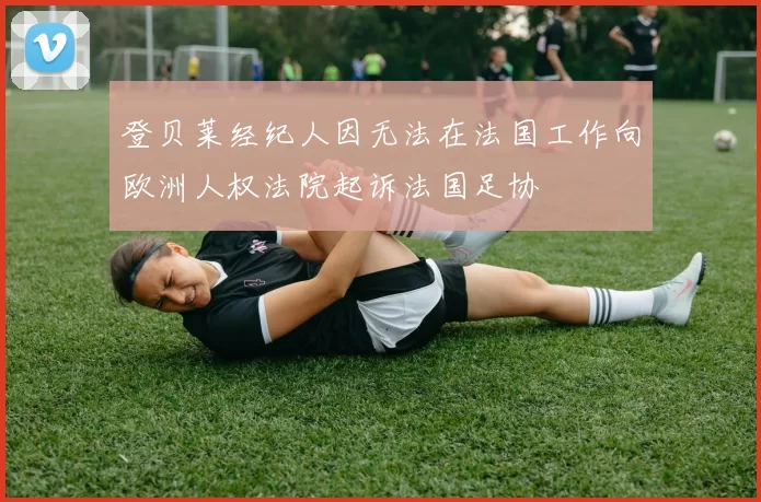 登贝莱经纪人因无法在法国工作向欧洲人权法院起诉法国足协