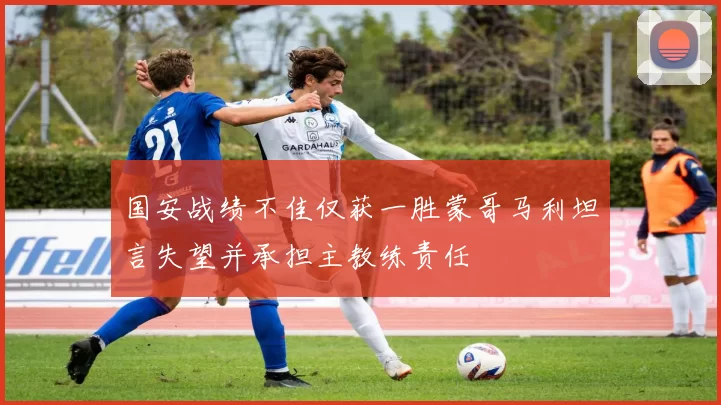 国安战绩不佳仅获一胜蒙哥马利坦言失望并承担主教练责任