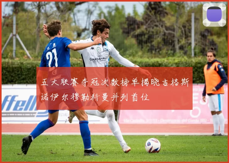 五大联赛夺冠次数榜单揭晓吉格斯诺伊尔穆勒科曼并列首位