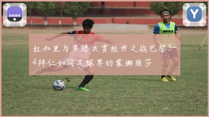 杜加里与罗滕共赏经典之战巴黎5-4拜仁如同足球界的蒙娜丽莎