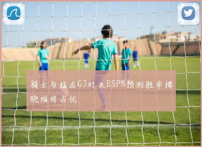 骑士与猛龙G3对决ESPN预测胜率揭晓谁将占优