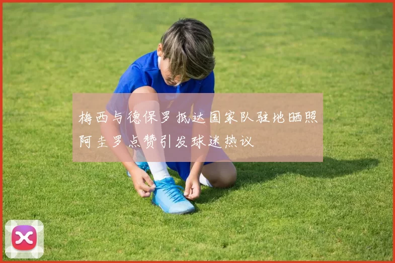 梅西与德保罗抵达国家队驻地晒照阿圭罗点赞引发球迷热议
