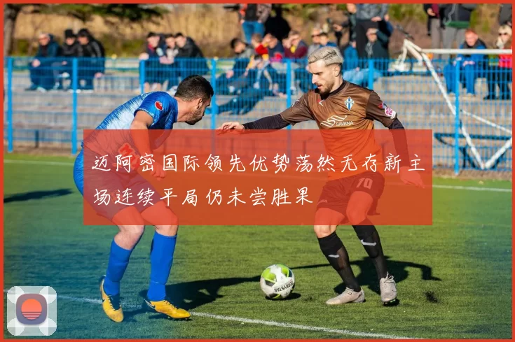 迈阿密国际领先优势荡然无存新主场连续平局仍未尝胜果
