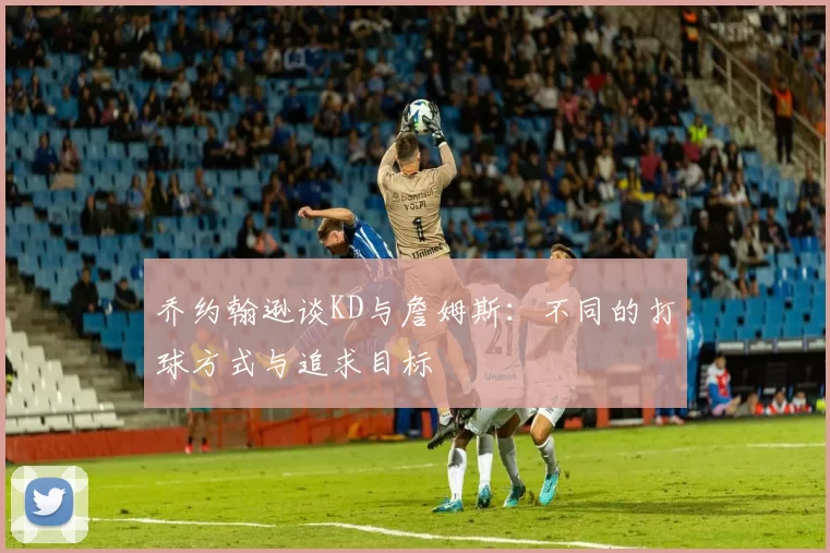 乔约翰逊谈KD与詹姆斯：不同的打球方式与追求目标