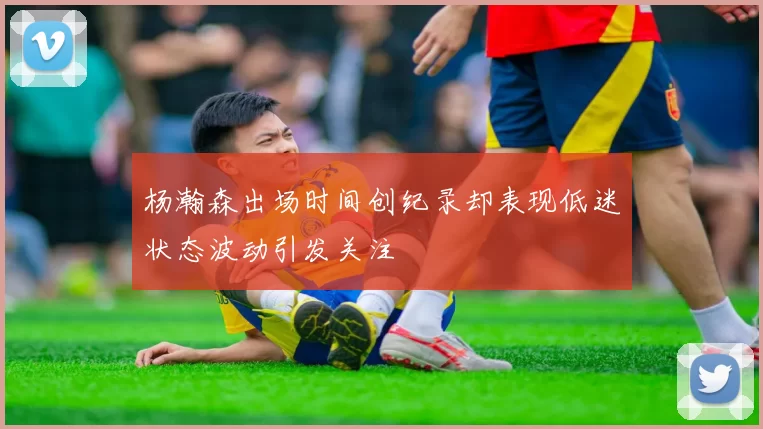 杨瀚森出场时间创纪录却表现低迷状态波动引发关注