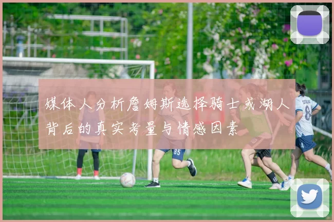 媒体人分析詹姆斯选择骑士或湖人背后的真实考量与情感因素